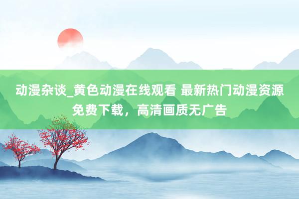 动漫杂谈_黄色动漫在线观看 最新热门动漫资源免费下载，高清画质无广告
