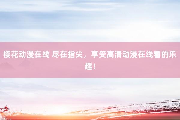 樱花动漫在线 尽在指尖，享受高清动漫在线看的乐趣！