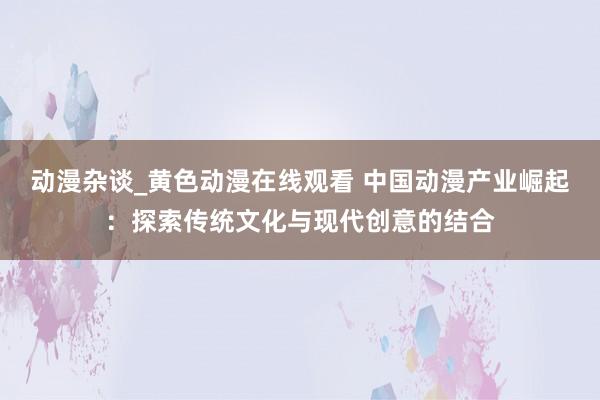 动漫杂谈_黄色动漫在线观看 中国动漫产业崛起：探索传统文化与现代创意的结合