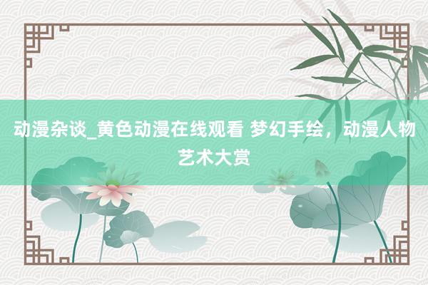 动漫杂谈_黄色动漫在线观看 梦幻手绘，动漫人物艺术大赏