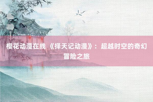 樱花动漫在线 《择天记动漫》：超越时空的奇幻冒险之旅