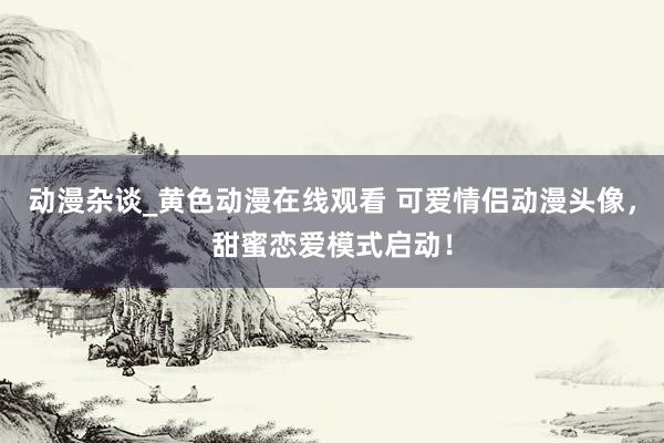 动漫杂谈_黄色动漫在线观看 可爱情侣动漫头像，甜蜜恋爱模式启动！