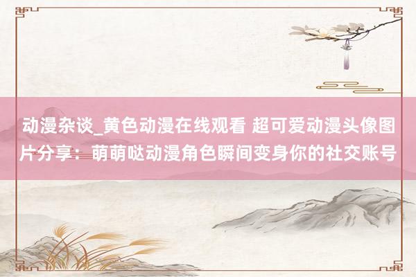 动漫杂谈_黄色动漫在线观看 超可爱动漫头像图片分享：萌萌哒动漫角色瞬间变身你的社交账号