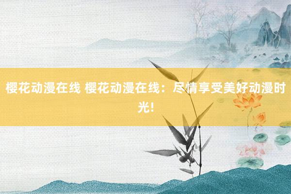 樱花动漫在线 樱花动漫在线：尽情享受美好动漫时光!