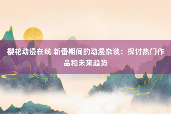 樱花动漫在线 新番期间的动漫杂谈：探讨热门作品和未来趋势