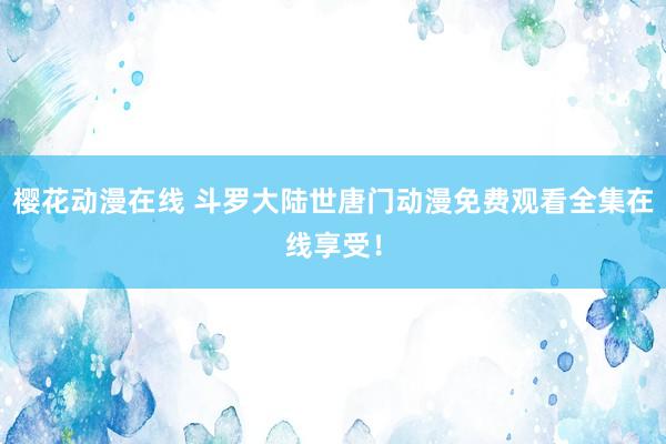 樱花动漫在线 斗罗大陆世唐门动漫免费观看全集在线享受！