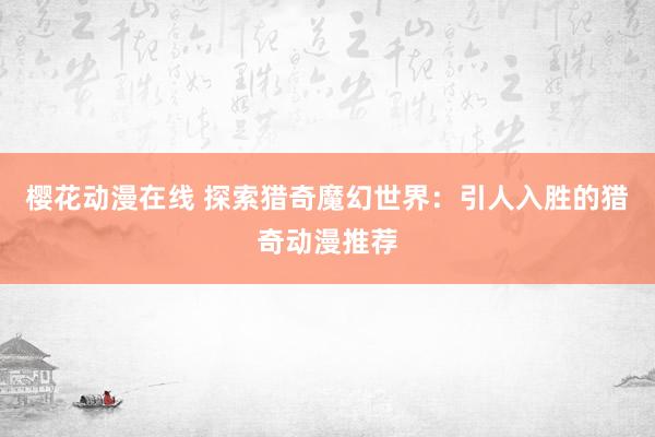 樱花动漫在线 探索猎奇魔幻世界：引人入胜的猎奇动漫推荐
