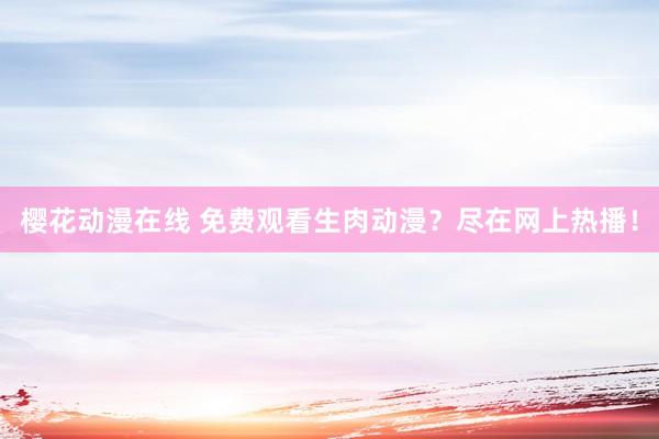樱花动漫在线 免费观看生肉动漫？尽在网上热播！