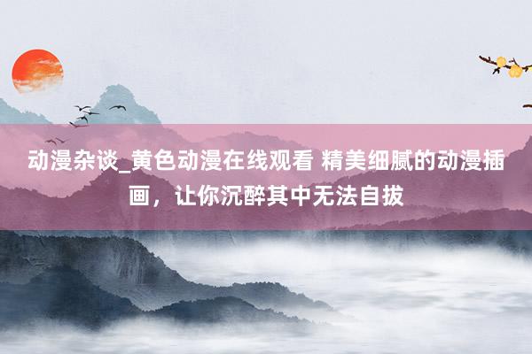 动漫杂谈_黄色动漫在线观看 精美细腻的动漫插画，让你沉醉其中无法自拔