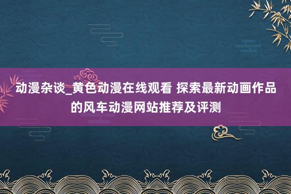 动漫杂谈_黄色动漫在线观看 探索最新动画作品的风车动漫网站推荐及评测