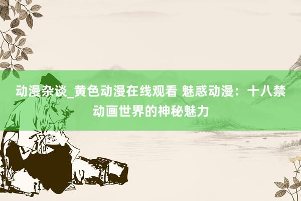 动漫杂谈_黄色动漫在线观看 魅惑动漫：十八禁动画世界的神秘魅力