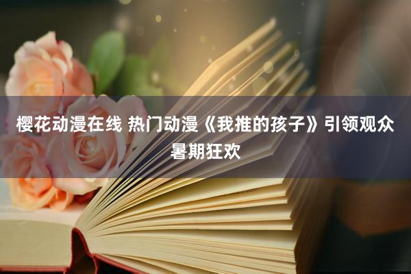 樱花动漫在线 热门动漫《我推的孩子》引领观众暑期狂欢
