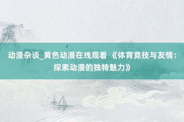 动漫杂谈_黄色动漫在线观看 《体育竞技与友情：探索动漫的独特魅力》