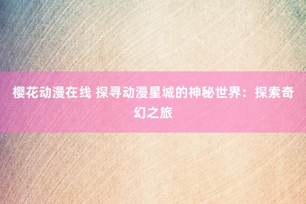 樱花动漫在线 探寻动漫星城的神秘世界：探索奇幻之旅