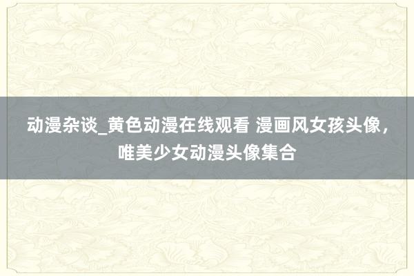动漫杂谈_黄色动漫在线观看 漫画风女孩头像，唯美少女动漫头像集合