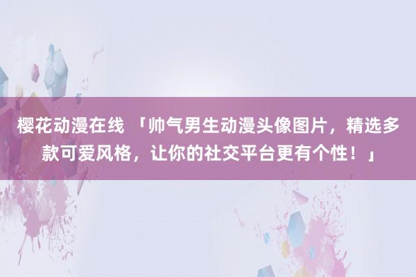 樱花动漫在线 「帅气男生动漫头像图片，精选多款可爱风格，让你的社交平台更有个性！」
