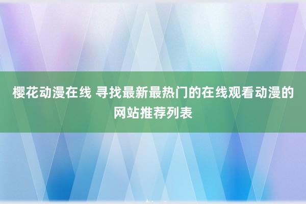 樱花动漫在线 寻找最新最热门的在线观看动漫的网站推荐列表