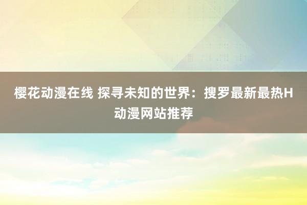 樱花动漫在线 探寻未知的世界：搜罗最新最热H动漫网站推荐