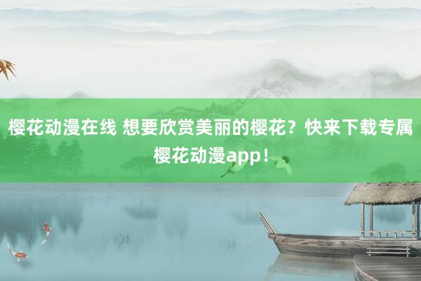 樱花动漫在线 想要欣赏美丽的樱花？快来下载专属樱花动漫app！