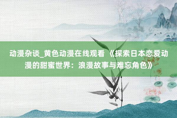 动漫杂谈_黄色动漫在线观看 《探索日本恋爱动漫的甜蜜世界：浪漫故事与难忘角色》