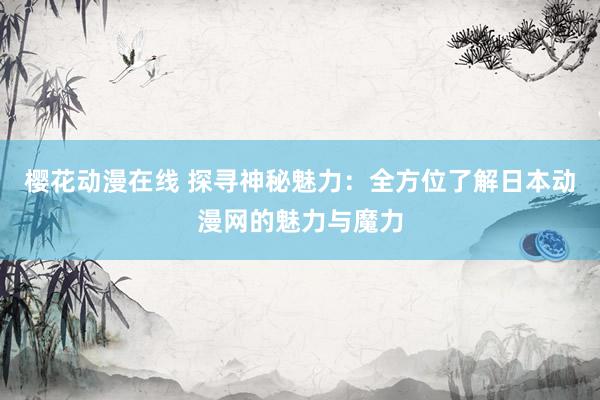 樱花动漫在线 探寻神秘魅力：全方位了解日本动漫网的魅力与魔力