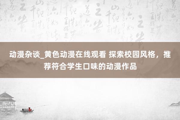 动漫杂谈_黄色动漫在线观看 探索校园风格，推荐符合学生口味的动漫作品