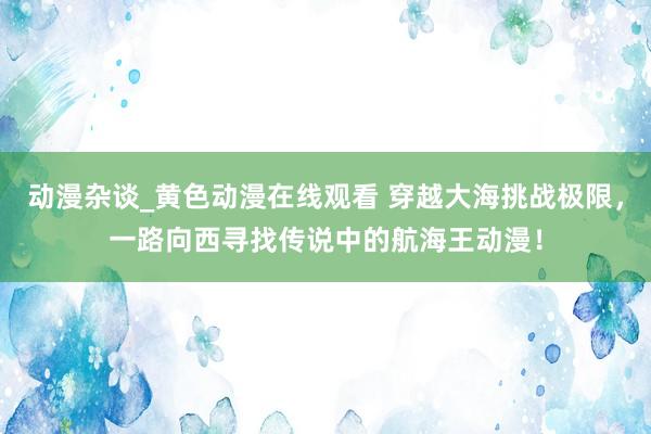 动漫杂谈_黄色动漫在线观看 穿越大海挑战极限，一路向西寻找传说中的航海王动漫！