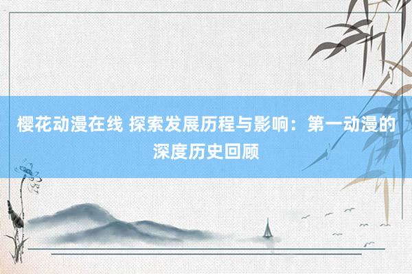 樱花动漫在线 探索发展历程与影响：第一动漫的深度历史回顾