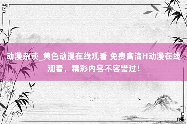 动漫杂谈_黄色动漫在线观看 免费高清H动漫在线观看，精彩内容不容错过！