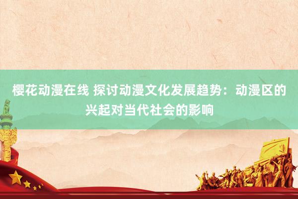 樱花动漫在线 探讨动漫文化发展趋势：动漫区的兴起对当代社会的影响