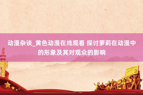 动漫杂谈_黄色动漫在线观看 探讨萝莉在动漫中的形象及其对观众的影响