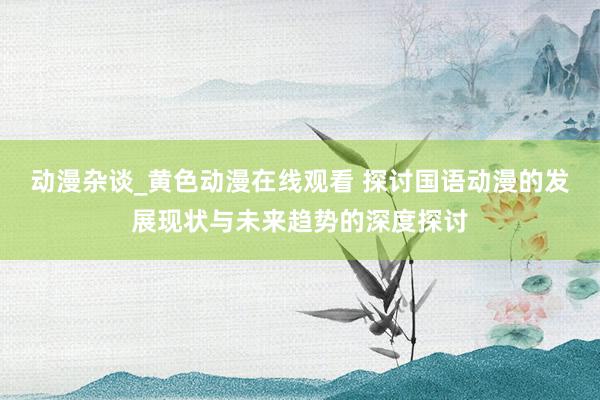 动漫杂谈_黄色动漫在线观看 探讨国语动漫的发展现状与未来趋势的深度探讨