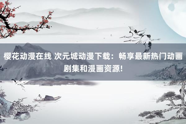 樱花动漫在线 次元城动漫下载：畅享最新热门动画剧集和漫画资源!