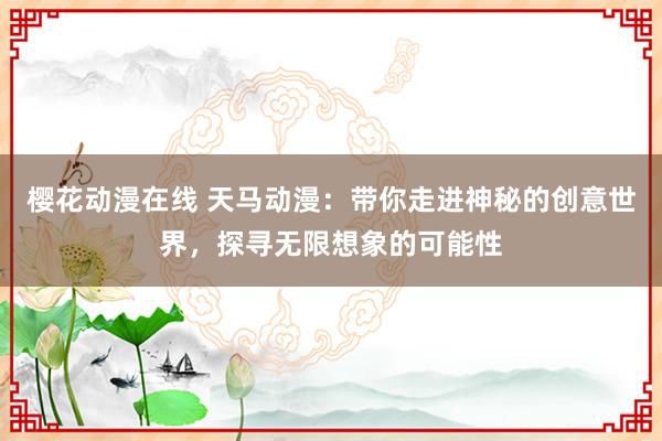 樱花动漫在线 天马动漫：带你走进神秘的创意世界，探寻无限想象的可能性