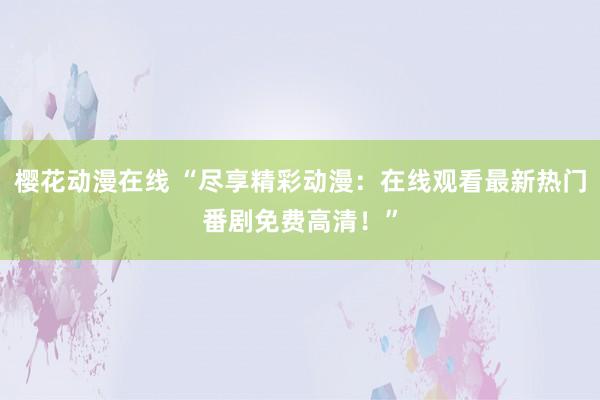 樱花动漫在线 “尽享精彩动漫：在线观看最新热门番剧免费高清！”