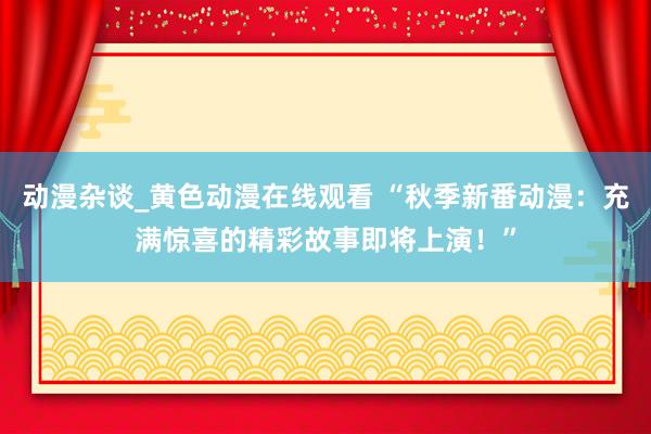 动漫杂谈_黄色动漫在线观看 “秋季新番动漫：充满惊喜的精彩故事即将上演！”