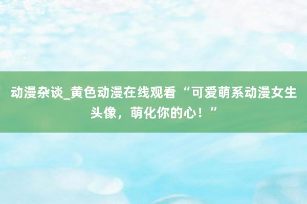 动漫杂谈_黄色动漫在线观看 “可爱萌系动漫女生头像，萌化你的心！”