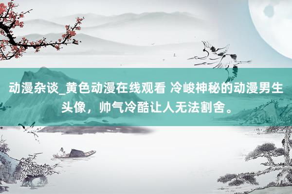 动漫杂谈_黄色动漫在线观看 冷峻神秘的动漫男生头像，帅气冷酷让人无法割舍。