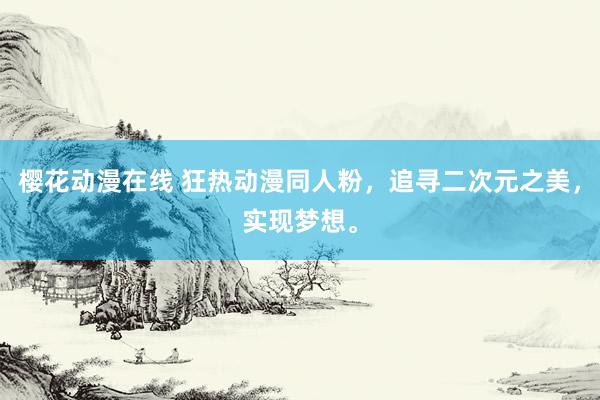 樱花动漫在线 狂热动漫同人粉，追寻二次元之美，实现梦想。