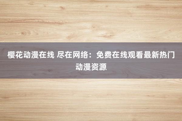 樱花动漫在线 尽在网络：免费在线观看最新热门动漫资源