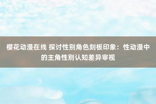樱花动漫在线 探讨性别角色刻板印象：性动漫中的主角性别认知差异审视