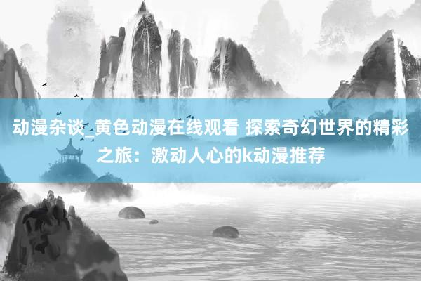 动漫杂谈_黄色动漫在线观看 探索奇幻世界的精彩之旅：激动人心的k动漫推荐