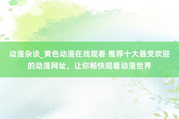 动漫杂谈_黄色动漫在线观看 推荐十大最受欢迎的动漫网址，让你畅快观看动漫世界