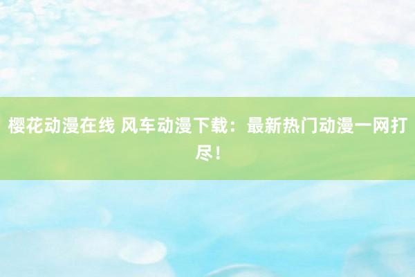 樱花动漫在线 风车动漫下载：最新热门动漫一网打尽！