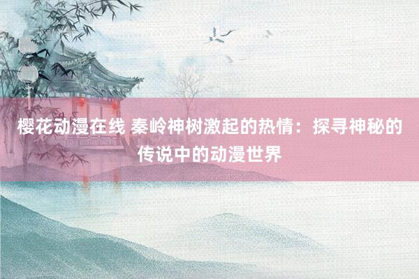 樱花动漫在线 秦岭神树激起的热情：探寻神秘的传说中的动漫世界