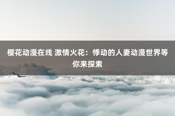 樱花动漫在线 激情火花：悸动的人妻动漫世界等你来探索