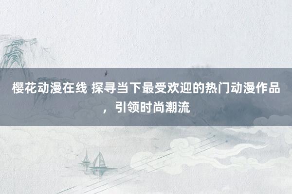 樱花动漫在线 探寻当下最受欢迎的热门动漫作品，引领时尚潮流