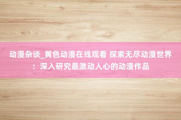 动漫杂谈_黄色动漫在线观看 探索无尽动漫世界：深入研究最激动人心的动漫作品