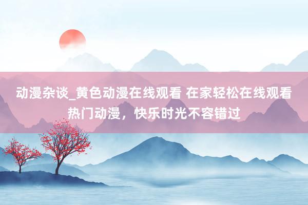 动漫杂谈_黄色动漫在线观看 在家轻松在线观看热门动漫，快乐时光不容错过