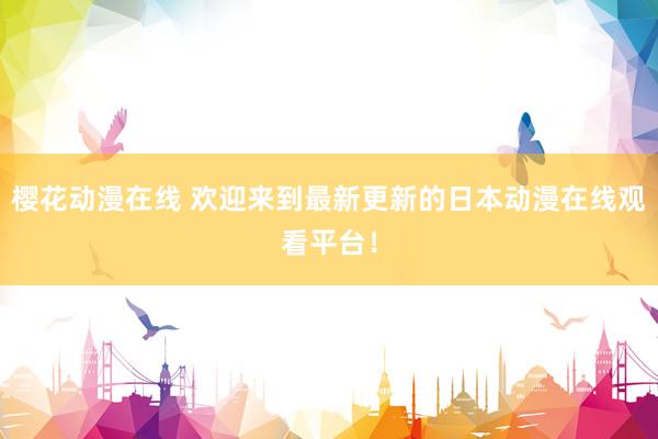 樱花动漫在线 欢迎来到最新更新的日本动漫在线观看平台！